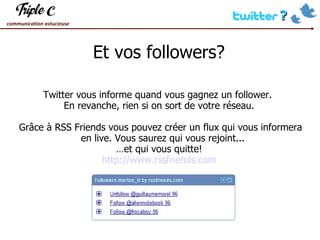 Et vos followers? Twitter vous informe quand vous gagnez un follower.  En revanche, rien si on sort de votre réseau. Grâce à RSS Friends vous pouvez créer un flux qui vous informera en live. Vous saurez qui vous rejoint...  … et qui vous quitte! http://www.rssfriends.com 