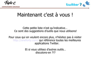 Maintenant c'est à vous ! Cette petite liste n'est qu'indicative…  Ce sont des suggestions d’outils que nous utilisons! Pour ceux qui en veulent encore plus, n'hésitez pas à visiter  http://oneforty.com/  qui référence toutes les meilleures applications Twitter. Et si vous utilisez d'autres outils… discutons-en ?!? 