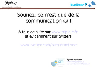 Souriez, ce n’est que de la communication    ! A tout de suite sur  www.triple-c.fr   et évidemment sur twitter!  www.twitter.com/comastucieuse Sylvain Vaucher [email_address] www.twitter.com/Merton_fr 