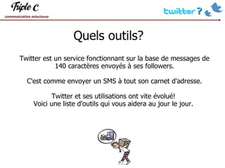 Quels outils?  Twitter est un service fonctionnant sur la base de messages de 140 caractères envoyés à ses followers. C'est comme envoyer un SMS à tout son carnet d'adresse. Twitter et ses utilisations ont vite évolué!  Voici une liste d'outils qui vous aidera au jour le jour.  