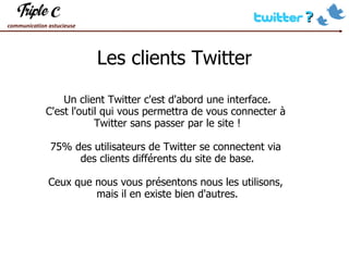 Les clients Twitter Un client Twitter c'est d'abord une interface. C'est l'outil qui vous permettra de vous connecter à  Twitter sans passer par le site ! 75% des utilisateurs de Twitter se connectent via  des clients différents du site de base. Ceux que nous vous présentons nous les utilisons,  mais il en existe bien d'autres. 