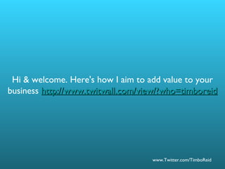 Hi & welcome. Here's how I aim to add value to your business  http://www.twitwall.com/view/?who=timboreid 