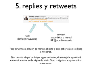 5. replies y retweets


                                              retweet
            reply
                                         automático o manual
       (@nombreusuario)
                                         RT @nombreusuario


Para dirigirnos a alguien de manera abierta o para saber quién se dirige
                              a nosotros.

 Si el usuario al que te diriges sigue tu cuenta, el mensaje le aparecerá
automáticamente en la página de inicio. Si no la siguiese le aparecerá en
                                menciones.
 