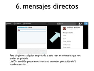 6. mensajes directos




Para dirigirnos a alguien en privado y para leer los mensajes que nos
envían en privado.
Un DM también puede enviarse como un tweet precedido de ‘d
nombreusuario ...’.
 
