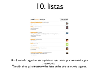10. listas




Una forma de organizar los seguidores que tienes: por contenidos, por
                             sector, etc.
 También sirve para mostrarte las listas en las que te incluye la gente.
 
