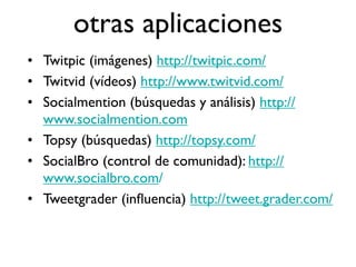 otras aplicaciones
• Twitpic (imágenes) http://twitpic.com/
• Twitvid (vídeos) http://www.twitvid.com/
• Socialmention (búsquedas y análisis) http://
  www.socialmention.com
• Topsy (búsquedas) http://topsy.com/
• SocialBro (control de comunidad): http://
  www.socialbro.com/
• Tweetgrader (inﬂuencia) http://tweet.grader.com/
 
