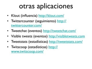 otras aplicaciones
• Klout (inﬂuencia) http://klout.com/
• Twittercounter (seguimiento) http://
  twittercounter.com/
• Tweetchat (eventos) http://tweetchat.com/
• Visible tweets (eventos) http://visibletweets.com
• Tweetstats (estadísticas) http://tweetstats.com/
• Twitscoop (estadísticas) http://
  www.twitscoop.com/
 