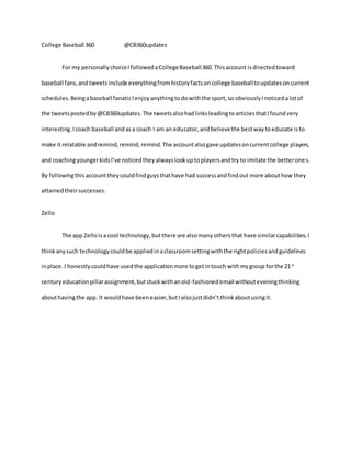 College Baseball 360 @CB360updates
For my personallychoiceIfollowedaCollegeBaseball360. Thisaccount isdirectedtoward
baseball fans,andtweetsinclude everythingfromhistoryfactsoncollege baseballtoupdatesoncurrent
schedules.Beingabaseball fanaticIenjoyanythingtodowiththe sport,so obviouslyInoticedalotof
the tweetspostedby@CB360updates.The tweetsalsohadlinksleadingtoarticlesthatIfoundvery
interesting.Icoach baseball andasa coach I am an educator,andbelievethe bestwaytoeducate isto
make it relatable andremind,remind,remind.The accountalsogave updatesoncurrentcollege players,
and coachingyoungerkidsI’ve noticedtheyalwayslookuptoplayersandtry to imitate the betterones.
By followingthisaccounttheycouldfindguysthathave had successandfindout more abouthow they
attainedtheirsuccesses.
Zello
The app Zelloisa cool technology,butthere are alsomanyothersthat have similarcapabilities.I
thinkanysuch technologycouldbe appliedinaclassroomsettingwiththe rightpoliciesandguidelines
inplace.I honestlycouldhave usedthe applicationmore togetintouch withmygroup forthe 21st
centuryeducationpillarassignment,butstuckwithanold-fashionedemail withouteveningthinking
abouthavingthe app. It wouldhave beeneasier,butIalsojustdidn’tthinkaboutusingit.
 