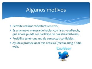 Algunos motivos

Permite realizar coberturas en vivo.
Es una nueva manera de hablar con la ex –audiencia,
que ahora puede ser partícipe de nuestras historias.
Posibilita tener una red de contactos confiables.
Ayuda a promocionar mis noticias (medio, blog o sitio
web.
 
