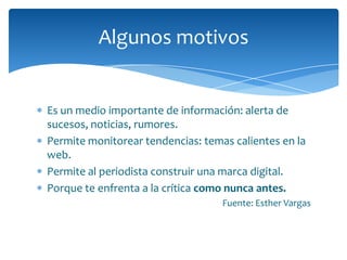 Algunos motivos


Es un medio importante de información: alerta de
sucesos, noticias, rumores.
Permite monitorear tendencias: temas calientes en la
web.
Permite al periodista construir una marca digital.
Porque te enfrenta a la crítica como nunca antes.
                                   Fuente: Esther Vargas
 