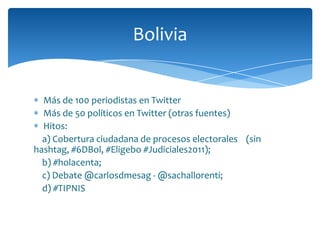 Bolivia


  Más de 100 periodistas en Twitter
  Más de 50 políticos en Twitter (otras fuentes)
  Hitos:
  a) Cobertura ciudadana de procesos electorales (sin
hashtag, #6DBol, #Eligebo #Judiciales2011);
  b) #holacenta;
  c) Debate @carlosdmesag - @sachallorenti;
  d) #TIPNIS
 