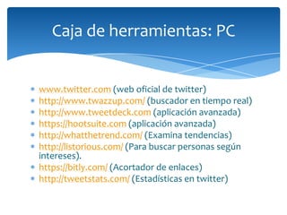 Caja de herramientas: PC


www.twitter.com (web oficial de twitter)
http://www.twazzup.com/ (buscador en tiempo real)
http://www.tweetdeck.com (aplicación avanzada)
https://hootsuite.com (aplicación avanzada)
http://whatthetrend.com/ (Examina tendencias)
http://listorious.com/ (Para buscar personas según
intereses).
https://bitly.com/ (Acortador de enlaces)
http://tweetstats.com/ (Estadísticas en twitter)
 