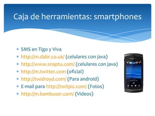 Caja de herramientas: smartphones


 SMS en Tigo y Viva
 http://m.dabr.co.uk/ (celulares con java)
 http://www.snaptu.com/ (celulares con java)
 http://m.twitter.com (oficial)
 http://twidroyd.com/ (Para android)
 E-mail para http://twitpic.com/ (Fotos)
 http://m.bambuser.com/ (Videos)
 
