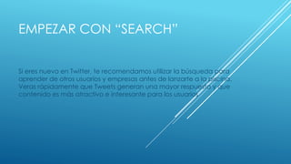 EMPEZAR CON “SEARCH”
Si eres nuevo en Twitter, te recomendamos utilizar la búsqueda para
aprender de otros usuarios y empresas antes de lanzarte a la piscina.
Veras rápidamente que Tweets generan una mayor respuesta y que
contenido es más atractivo e interesante para los usuarios
 