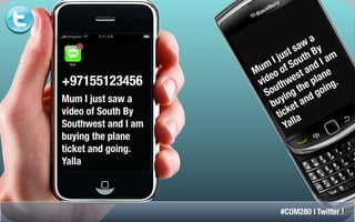 a
                                    aw y
                                 ts hB
                              us ut
                             j o
                           I S                am
                                            I
                      um of             nd e
                     M eo            t a an
                                   es pl
+97155123456          v id hw e
                              t
                            u g th oin         g.
                          o n
                         S i              g
Mum I just saw a               y
                          bu et a      nd
video of South By               ck
                             ti la
Southwest and I am              Yal
buying the plane
ticket and going.
Yalla



                             #COM280 | Twitter !
 