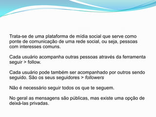 Trata-se de uma plataforma de mídia social que serve como ponte de comunicação de uma rede social, ouseja, pessoascominteressescomuns.Cada usuárioacompanhaoutraspessoasatravés da ferramenta seguir > follow.Cada usuário pode também ser acompanhado por outrossendo seguido. São os seus seguidores > followersNão é necessário seguir todos os que te seguem.No geral as mensagenssão públicas, mas existe umaopção de deixá-las privadas.