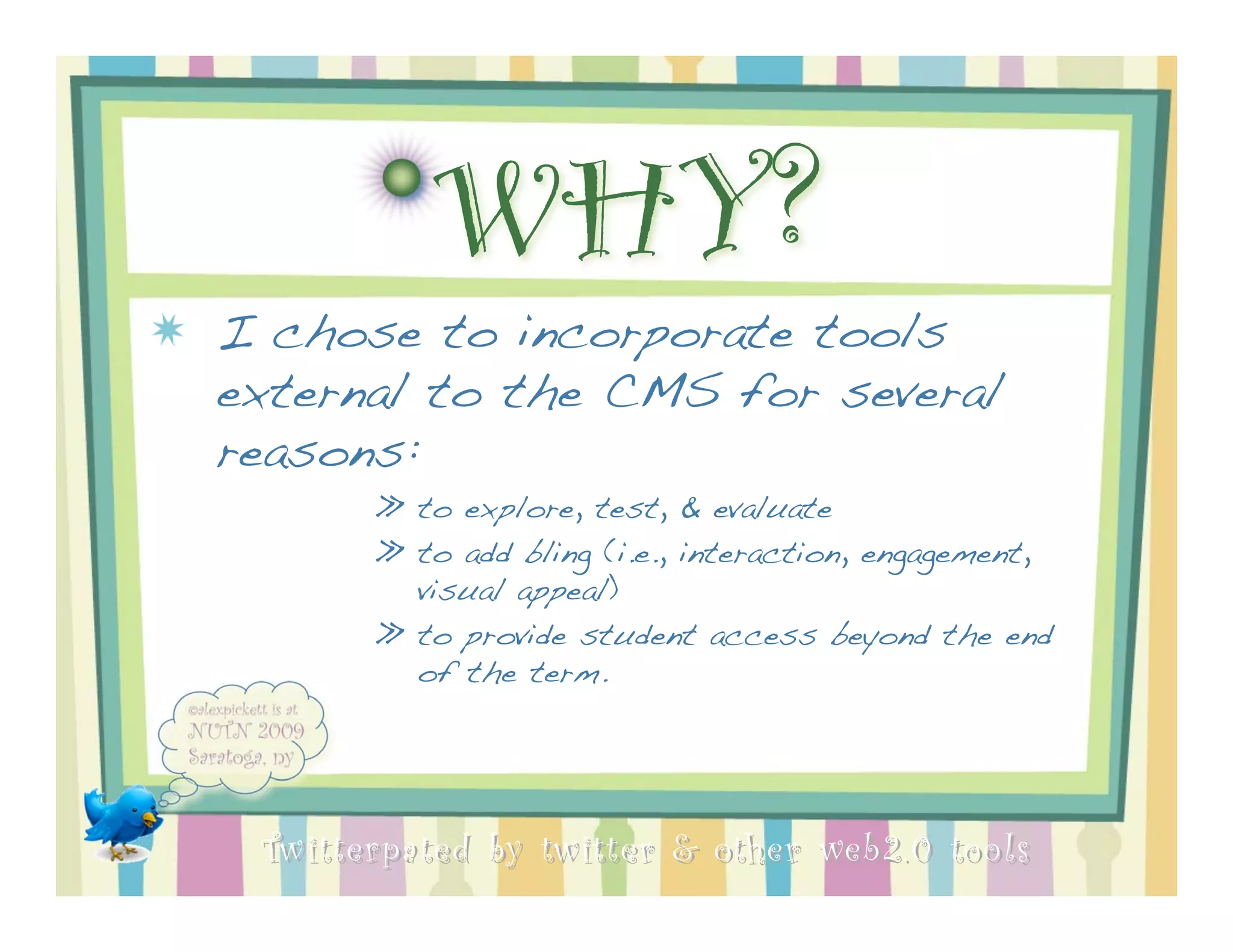 WHY?
I chose to incorporate tools
external to the CMS for several
reasons:
       » to explore, test, & evaluate
       » to add bling (i.e., interaction, engagement,
         visual appeal)
       » to provide student access beyond the end
         of the term.




 Twitterpated by twitter & other web 2.0 too ls
 