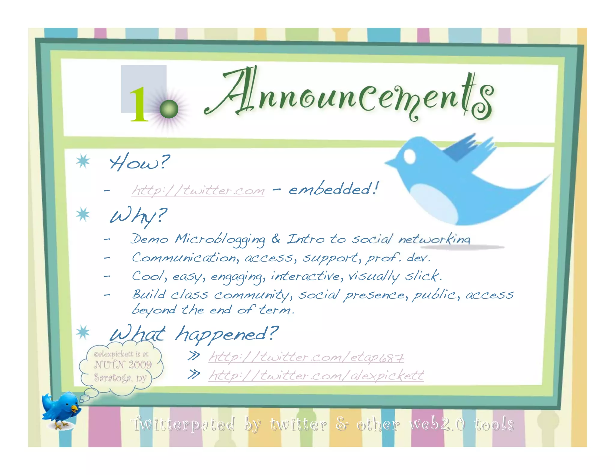 1         Announcements
How?
–   http://twitter.com   - embedded!
Why?
–   Demo Microblogging & Intro to social networking
–   Communication, access, support, prof. dev.
–   Cool, easy, engaging, interactive, visually slick.
–   Build class community, social presence, public, access
    beyond the end of term.
What happened?
           » http://twitter.com/etap687
           » http://twitter.com/alexpickett


    Twitterpated by twitter & other web 2.0 too ls
 