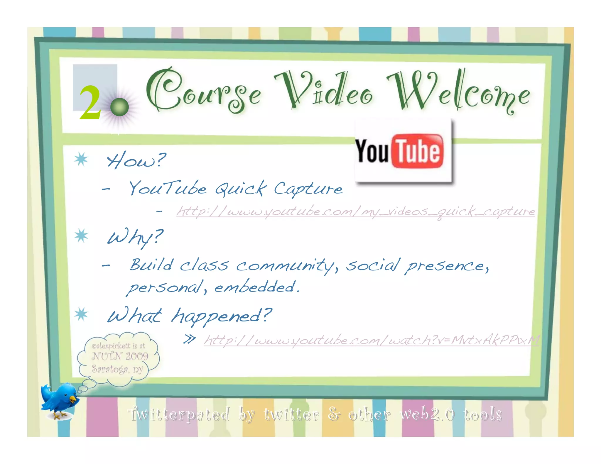 2 Course Video Welcome
 How?
 –   YouTube Quick Capture
        –   http://www.youtube.com/my_videos_quick_capture

 Why?
 –   Build class community, social presence,
     personal, embedded.
 What happened?
            » http://www.youtube.com/watch?v=MvtxAkPP1xM




     Twitterpated by twitter & other web 2.0 too ls
 