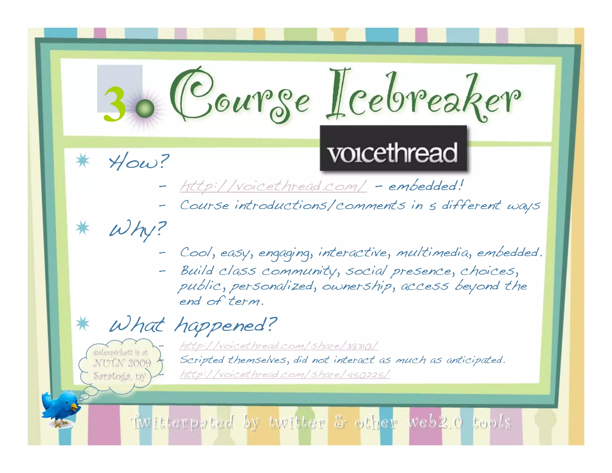 3          Course Icebreaker
How?
       – http://voicethread.com/ - embedded!
       –   Course introductions/comments in 5 different ways
Why?
       –   Cool, easy, engaging, interactive, multimedia, embedded.
       –   Build class community, social presence, choices,
           public, personalized, ownership, access beyond the
           end of term.
What happened?
       –   http://voicethread.com/share/38310/
       –   Scripted themselves, did not interact as much as anticipated.
       –   http://voicethread.com/share/450225/



    Twitterpated by twitter & other web 2.0 too ls
 