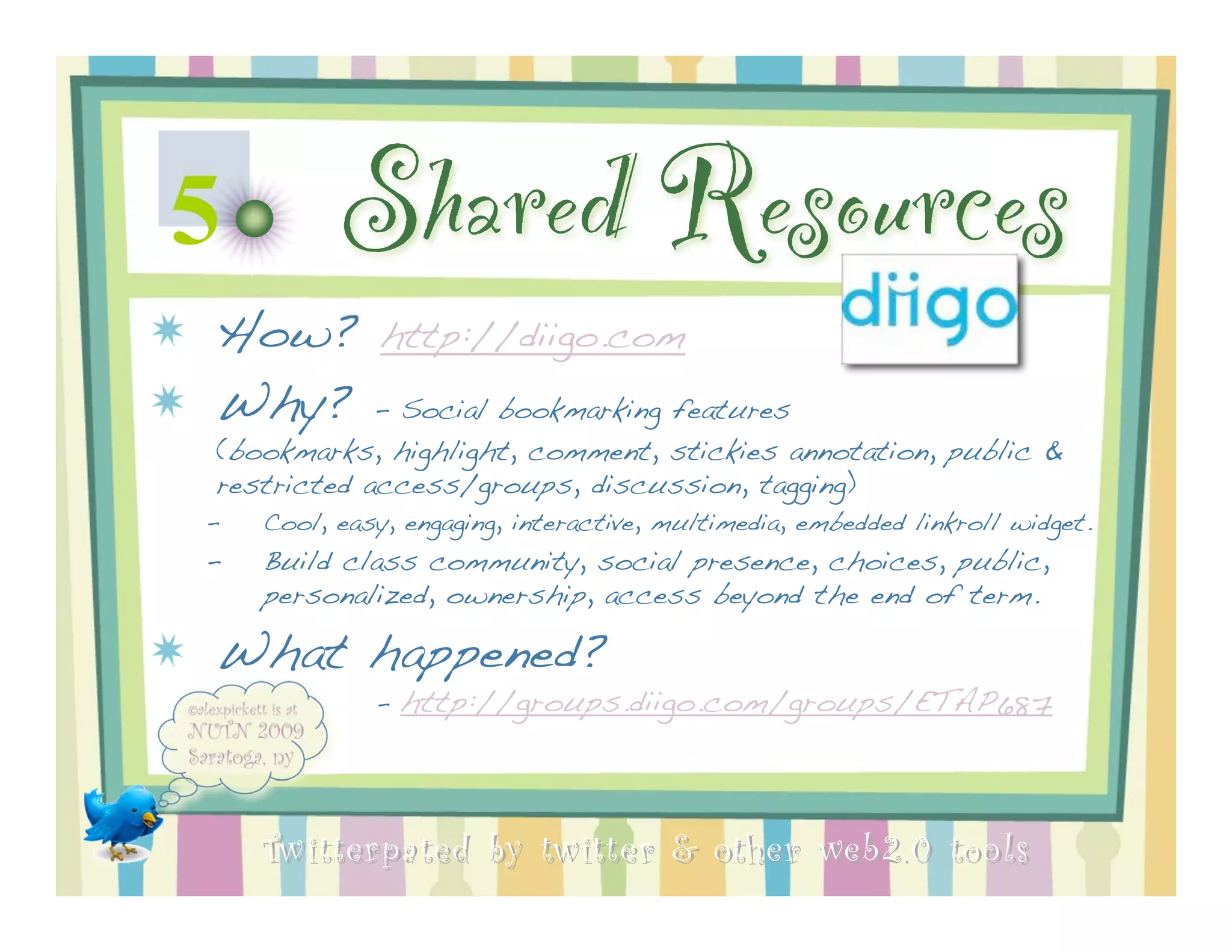 5         Shared Resources
How? http://diigo.com
Why? - Social bookmarking features
(bookmarks, highlight, comment, stickies annotation, public &
restricted access/groups, discussion, tagging)
–   Cool, easy, engaging, interactive, multimedia, embedded linkroll widget.
–   Build class community, social presence, choices, public,
    personalized, ownership, access beyond the end of term.

What happened?
             -   http://groups.diigo.com/groups/ETAP687



    Twitterpated by twitter & other web 2.0 too ls
 