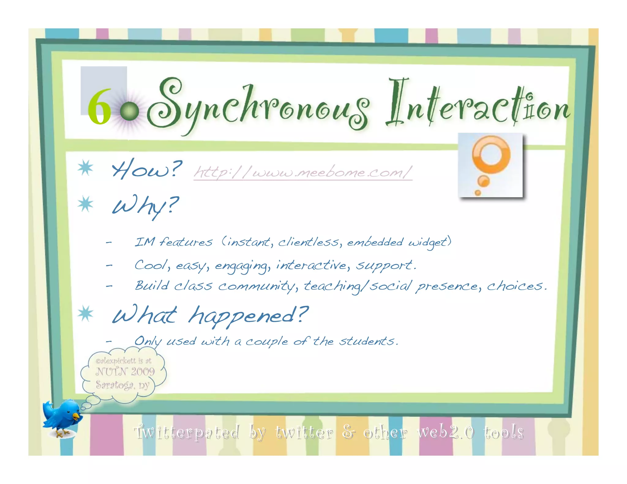 6    Synchronous Interaction
How?         http://www.meebome.com/

Why?
–   IM features (instant, clientless, embedded widget)
–   Cool, easy, engaging, interactive, support.
–   Build class community, teaching/social presence, choices.

What happened?
–   Only used with a couple of the students.




    Twitterpated by twitter & other web 2.0 too ls
 