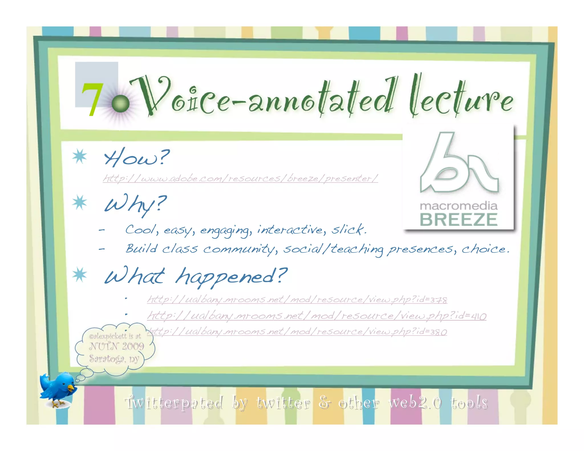 7   Voice-annotated lecture
How?
http://www.adobe.com/resources/breeze/presenter/

Why?
–   Cool, easy, engaging, interactive, slick.
–   Build class community, social/teaching presences, choice.

What happened?
    •   http://ualbany.mrooms.net/mod/resource/view.php?id=378
    •   http://ualbany.mrooms.net/mod/resource/view.php?id=410
    •   http://ualbany.mrooms.net/mod/resource/view.php?id=380




    Twitterpated by twitter & other web 2.0 too ls
 