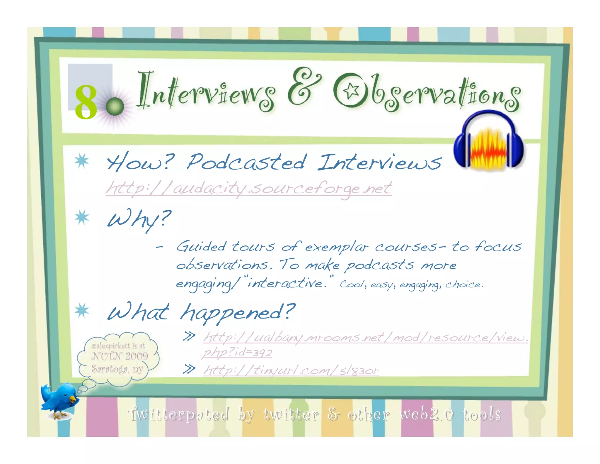 8 Interviews & Observations
 How? Podcasted Interviews
 http://audacity.sourceforge.net
 Why?
      – Guided tours of exemplar courses- to focus
        observations. To make podcasts more
        engaging/”interactive.” Cool, easy, engaging, choice.

 What happened?
          » http://ualbany.mrooms.net/mod/resource/view.
            php?id=392
          » http://tinyurl.com/5l83or


   Twitterpated by twitter & other web 2.0 too ls
 
