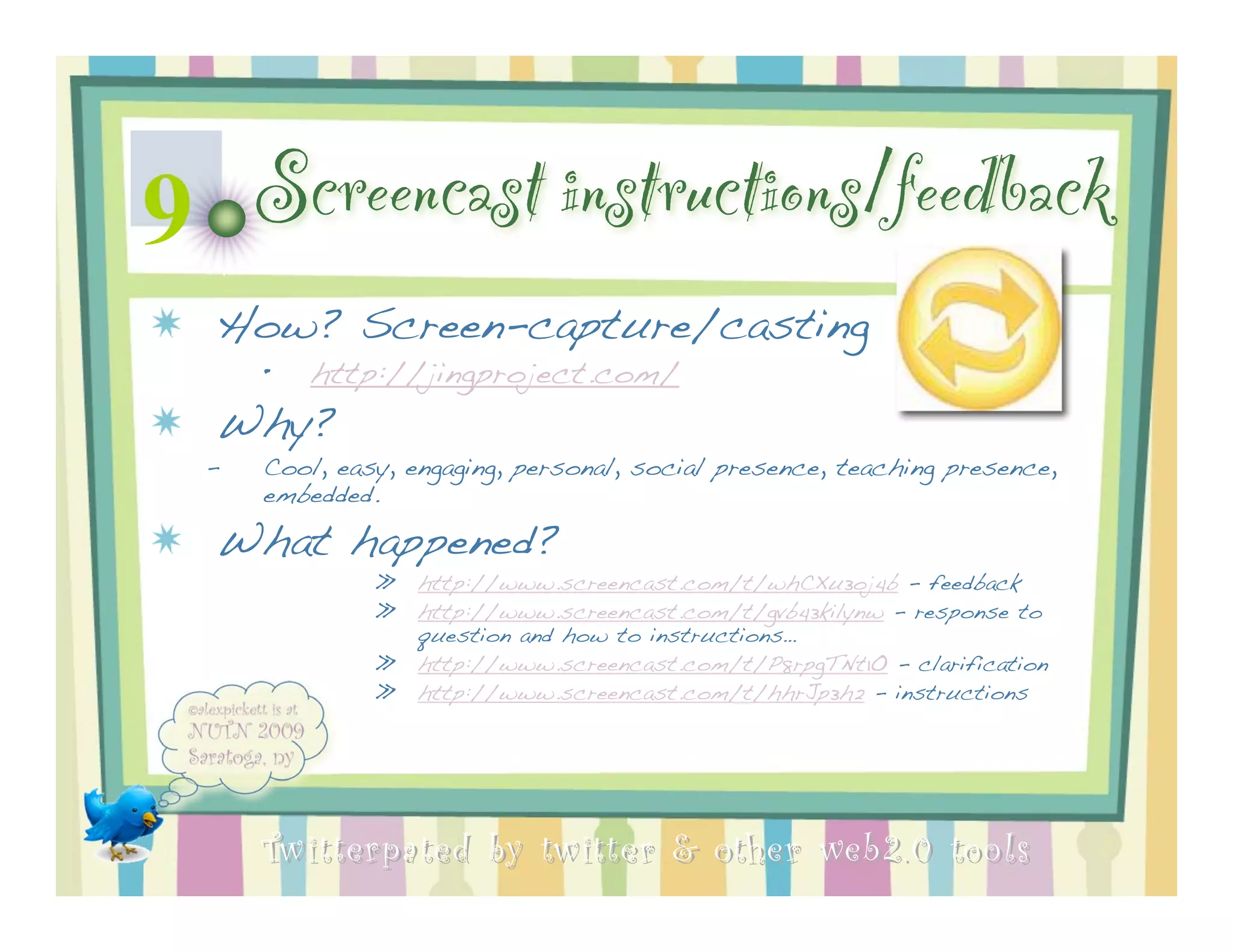 9 Screencast instructions/feedback
  How? Screen-capture/casting
      •   http://jingproject.com/
  Why?
  –   Cool, easy, engaging, personal, social presence, teaching presence,
      embedded.

  What happened?
               »   http://www.screencast.com/t/whCXu3oj4b - feedback
               »   http://www.screencast.com/t/gvb43kilynw - response to
                   question and how to instructions…
               »   http://www.screencast.com/t/P8rpgTNt1O - clarification
               »   http://www.screencast.com/t/hhrJp3h2 - instructions




      Twitterpated by twitter & other web 2.0 too ls
 