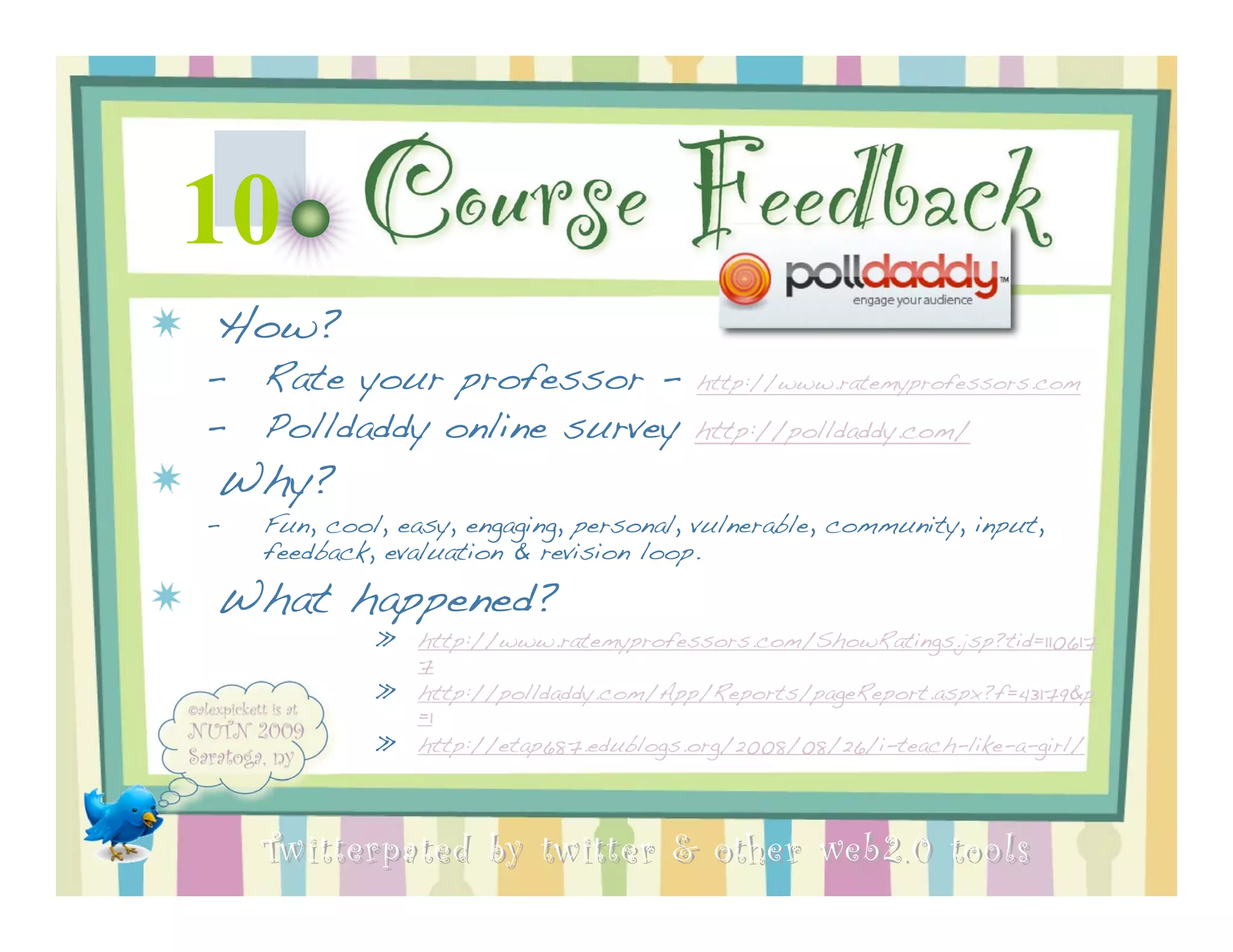 10         Course Feedback
How?
–   Rate your professor -                http://www.ratemyprofessors.com

–   Polldaddy online survey              http://polldaddy.com/

Why?
–   Fun, cool, easy, engaging, personal, vulnerable, community, input,
    feedback, evaluation & revision loop.

What happened?
             »   http://www.ratemyprofessors.com/ShowRatings.jsp?tid=110617
                 7
             »   http://polldaddy.com/App/Reports/pageReport.aspx?f=43179&p
                 =1
             »   http://etap687.edublogs.org/2008/08/26/i-teach-like-a-girl/




    Twitterpated by twitter & other web 2.0 too ls
 