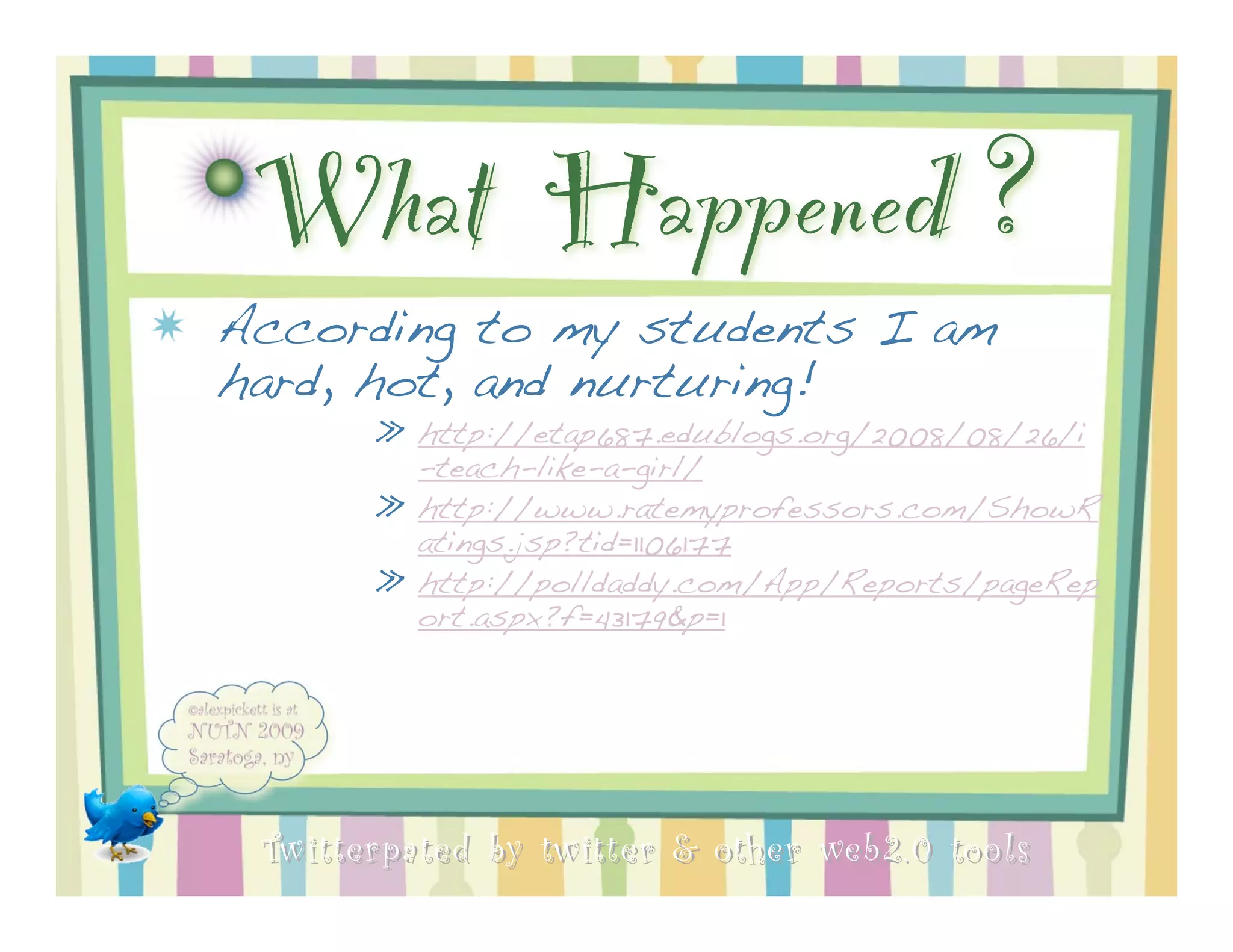 What Happened ?
According to my students I am
hard, hot, and nurturing!
       » http://etap687.edublogs.org/2008/08/26/i
         -teach-like-a-girl/
       » http://www.ratemyprofessors.com/ShowR
         atings.jsp?tid=1106177
       » http://polldaddy.com/App/Reports/pageRep
         ort.aspx?f=43179&p=1




 Twitterpated by twitter & other web 2.0 too ls
 
