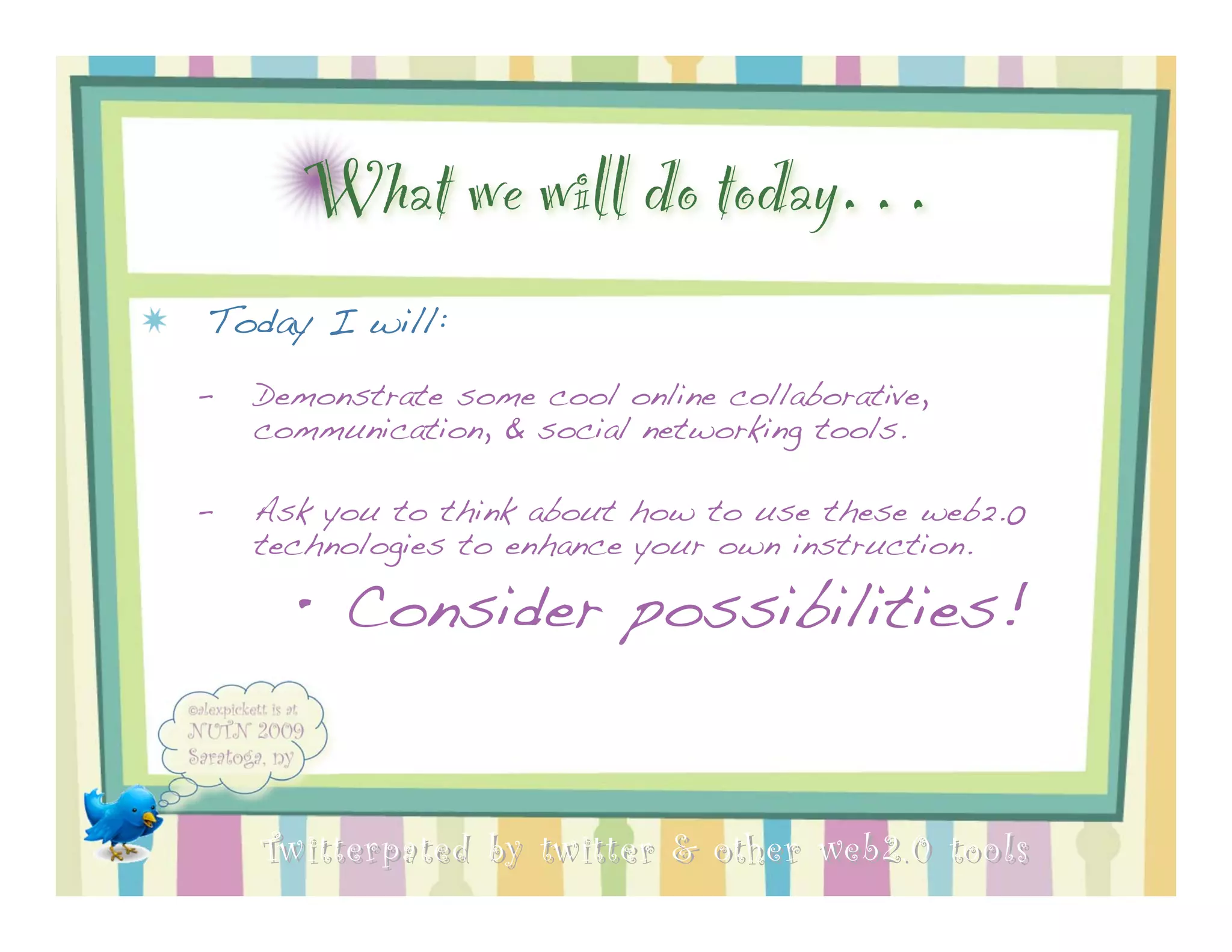 What we will do today…
Today I will:
–   Demonstrate some cool online collaborative,
    communication, & social networking tools.

–   Ask you to think about how to use these web2.0
    technologies to enhance your own instruction.

      • Consider possibilities!


    Twitterpated by twitter & other web 2.0 too ls
 