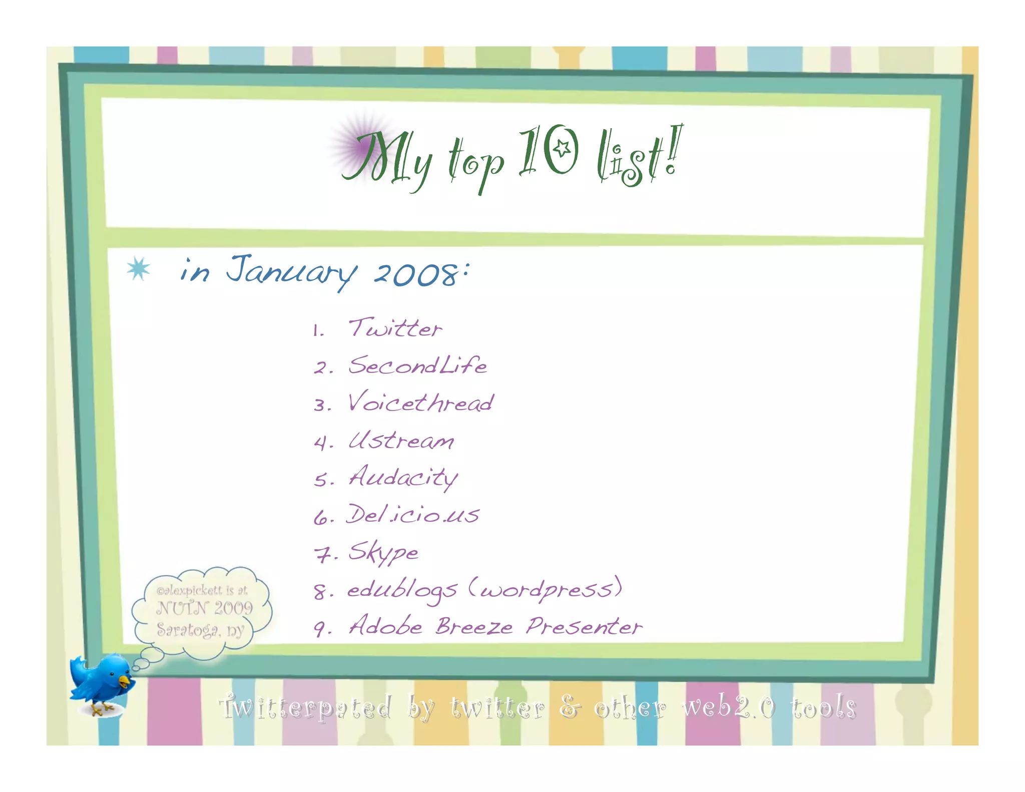 My top 10 list!
in January 2008:
        1.   Twitter
        2.   SecondLife
        3.   Voicethread
        4.   Ustream
        5.   Audacity
        6.   Del.icio.us
        7.   Skype
        8.   edublogs (wordpress)
        9.   Adobe Breeze Presenter


  Twitterpated by twitter & other web 2.0 too ls
 