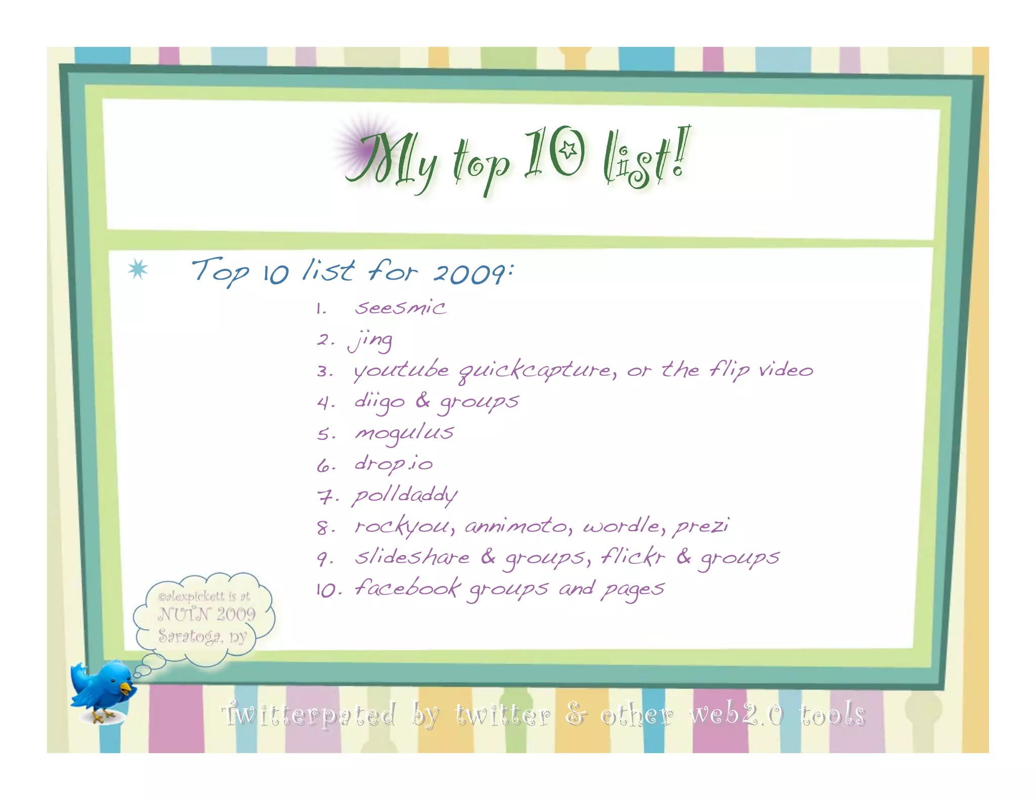 My top 10 list!
Top 10 list for 2009:
        1.    seesmic
        2.    jing
        3.    youtube quickcapture, or the flip video
        4.    diigo & groups
        5.    mogulus
        6.    drop.io
        7.    polldaddy
        8.    rockyou, annimoto, wordle, prezi
        9.    slideshare & groups, flickr & groups
        10.   facebook groups and pages




 Twitterpated by twitter & other web 2.0 too ls
 
