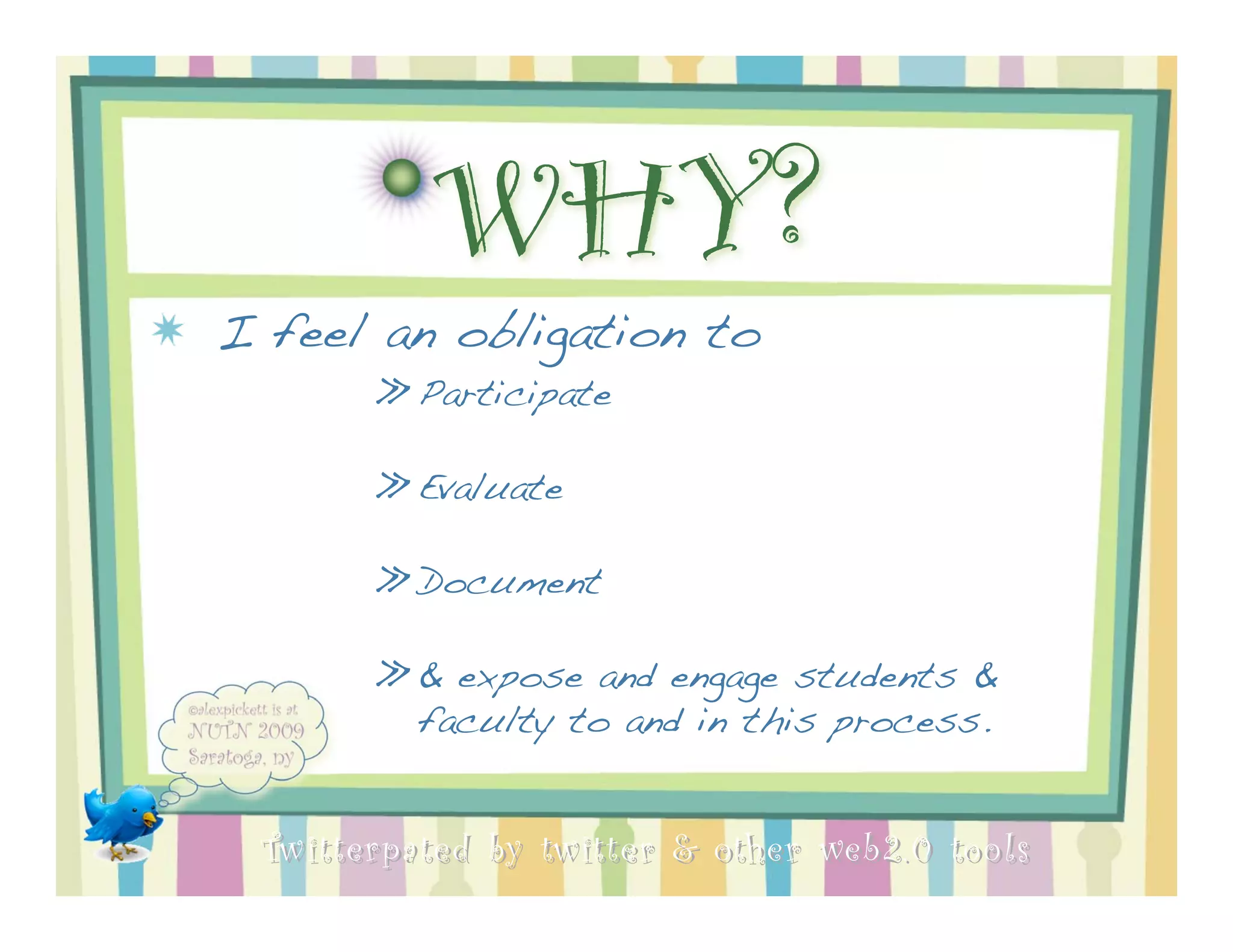 WHY?
I feel an obligation to
       » Participate

       » Evaluate

       » Document

       » & expose and engage students &
         faculty to and in this process.


 Twitterpated by twitter & other web 2.0 too ls
 