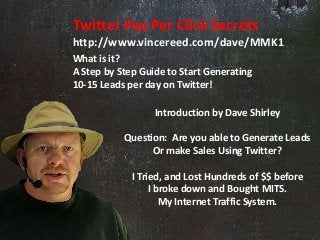 Twitter Pay Per Click Secrets 
http://www.vincereed.com/dave/MMK1 
What is it? 
A Step by Step Guide to Start Generating 
10-15 Leads per day on Twitter! 
Introduction by Dave Shirley 
Question: Are you able to Generate Leads 
Or make Sales Using Twitter? 
I Tried, and Lost Hundreds of $$ before 
I broke down and Bought MITS. 
My Internet Traffic System. 
 
