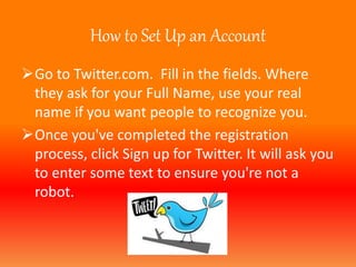 How to Set Up an Account 
Go to Twitter.com. Fill in the fields. Where 
they ask for your Full Name, use your real 
name if you want people to recognize you. 
Once you've completed the registration 
process, click Sign up for Twitter. It will ask you 
to enter some text to ensure you're not a 
robot. 
 