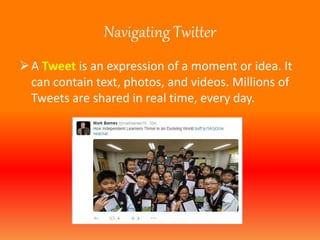 Navigating Twitter 
 A Tweet is an expression of a moment or idea. It 
can contain text, photos, and videos. Millions of 
Tweets are shared in real time, every day. 
 
