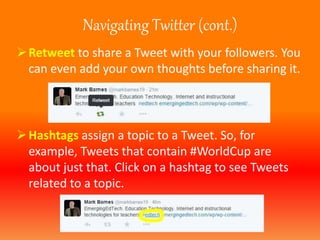Navigating Twitter (cont.) 
Retweet to share a Tweet with your followers. You 
can even add your own thoughts before sharing it. 
Hashtags assign a topic to a Tweet. So, for 
example, Tweets that contain #WorldCup are 
about just that. Click on a hashtag to see Tweets 
related to a topic. 
 
