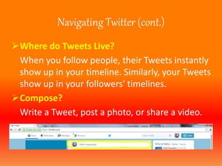 Navigating Twitter (cont.) 
Where do Tweets Live? 
When you follow people, their Tweets instantly 
show up in your timeline. Similarly, your Tweets 
show up in your followers' timelines. 
Compose? 
Write a Tweet, post a photo, or share a video. 
 