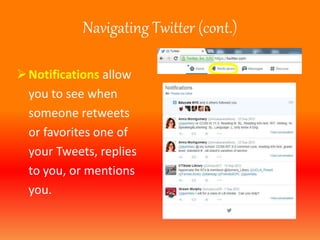 Navigating Twitter (cont.) 
 Notifications allow 
you to see when 
someone retweets 
or favorites one of 
your Tweets, replies 
to you, or mentions 
you. 
 