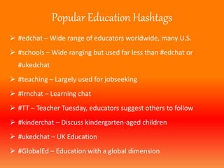 Popular Education Hashtags 
 #edchat – Wide range of educators worldwide, many U.S. 
 #schools – Wide ranging but used far less than #edchat or 
#ukedchat 
 #teaching – Largely used for jobseeking 
 #lrnchat – Learning chat 
 #TT – Teacher Tuesday, educators suggest others to follow 
 #kinderchat – Discuss kindergarten-aged children 
 #ukedchat – UK Education 
 #GlobalEd – Education with a global dimension 
 