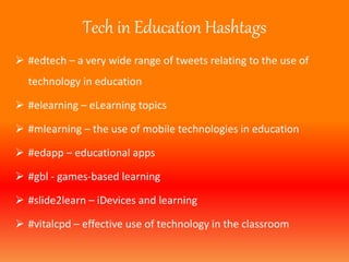 Tech in Education Hashtags 
 #edtech – a very wide range of tweets relating to the use of 
technology in education 
 #elearning – eLearning topics 
 #mlearning – the use of mobile technologies in education 
 #edapp – educational apps 
 #gbl - games-based learning 
 #slide2learn – iDevices and learning 
 #vitalcpd – effective use of technology in the classroom 
 