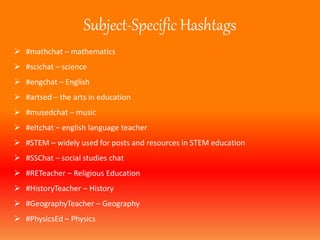 Subject-Specific Hashtags 
 #mathchat – mathematics 
 #scichat – science 
 #engchat – English 
 #artsed – the arts in education 
 #musedchat – music 
 #eltchat – english language teacher 
 #STEM – widely used for posts and resources in STEM education 
 #SSChat – social studies chat 
 #RETeacher – Religious Education 
 #HistoryTeacher – History 
 #GeographyTeacher – Geography 
 #PhysicsEd – Physics 
 