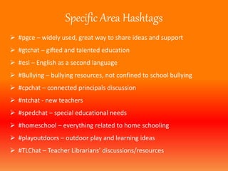 Specific Area Hashtags 
 #pgce – widely used, great way to share ideas and support 
 #gtchat – gifted and talented education 
 #esl – English as a second language 
 #Bullying – bullying resources, not confined to school bullying 
 #cpchat – connected principals discussion 
 #ntchat - new teachers 
 #spedchat – special educational needs 
 #homeschool – everything related to home schooling 
 #playoutdoors – outdoor play and learning ideas 
 #TLChat – Teacher Librarians’ discussions/resources 
 
