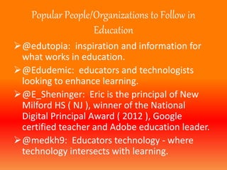 Popular People/Organizations to Follow in 
Education 
@edutopia: inspiration and information for 
what works in education. 
@Edudemic: educators and technologists 
looking to enhance learning. 
@E_Sheninger: Eric is the principal of New 
Milford HS ( NJ ), winner of the National 
Digital Principal Award ( 2012 ), Google 
certified teacher and Adobe education leader. 
@medkh9: Educators technology - where 
technology intersects with learning. 
 