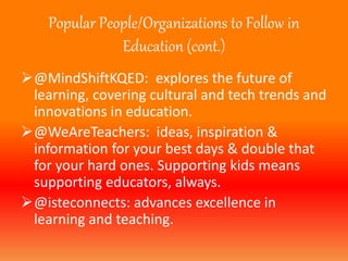 Popular People/Organizations to Follow in 
Education (cont.) 
@MindShiftKQED: explores the future of 
learning, covering cultural and tech trends and 
innovations in education. 
@WeAreTeachers: ideas, inspiration & 
information for your best days & double that 
for your hard ones. Supporting kids means 
supporting educators, always. 
@isteconnects: advances excellence in 
learning and teaching. 
 