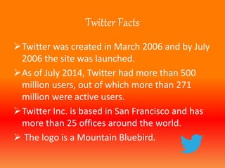 Twitter Facts 
Twitter was created in March 2006 and by July 
2006 the site was launched. 
As of July 2014, Twitter had more than 500 
million users, out of which more than 271 
million were active users. 
Twitter Inc. is based in San Francisco and has 
more than 25 offices around the world. 
 The logo is a Mountain Bluebird. 
 