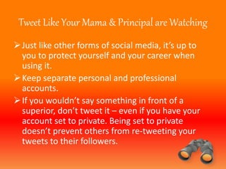Tweet Like Your Mama & Principal are Watching 
 Just like other forms of social media, it’s up to 
you to protect yourself and your career when 
using it. 
Keep separate personal and professional 
accounts. 
 If you wouldn’t say something in front of a 
superior, don’t tweet it – even if you have your 
account set to private. Being set to private 
doesn’t prevent others from re-tweeting your 
tweets to their followers. 
 