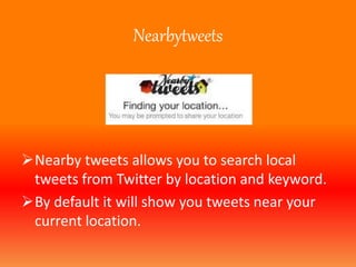 Nearbytweets 
Nearby tweets allows you to search local 
tweets from Twitter by location and keyword. 
By default it will show you tweets near your 
current location. 
 
